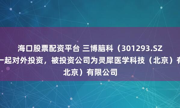海口股票配资平台 三博脑科（301293.SZ）新增一起对外投资，被投资公司为灵犀医学科技（北京）有限公司