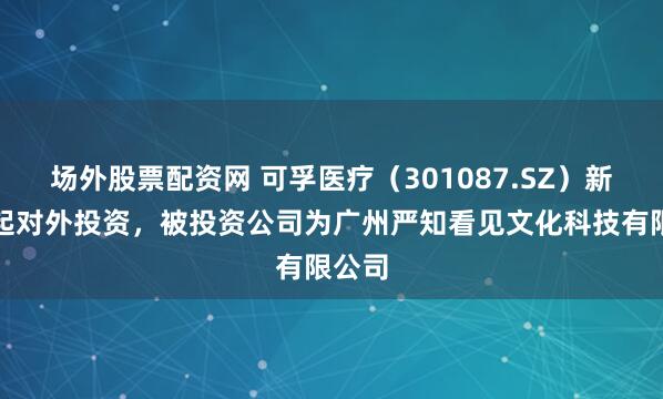 场外股票配资网 可孚医疗（301087.SZ）新增一起对外投资，被投资公司为广州严知看见文化科技有限公司