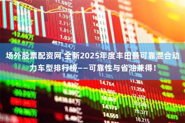 场外股票配资网 全新2025年度丰田最可靠混合动力车型排行榜——可靠性与省油兼得！