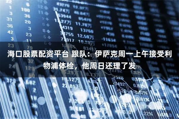 海口股票配资平台 跟队：伊萨克周一上午接受利物浦体检，他周日还理了发