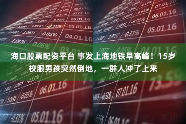 海口股票配资平台 事发上海地铁早高峰！15岁校服男孩突然倒地，一群人冲了上来