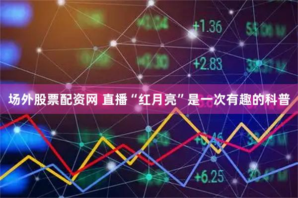 场外股票配资网 直播“红月亮”是一次有趣的科普