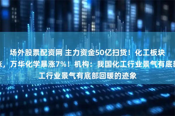 场外股票配资网 主力资金50亿扫货！化工板块猛攻全线飙涨，万华化学暴涨7%！机构：我国化工行业景气有底部回暖的迹象