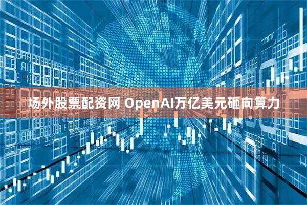 场外股票配资网 OpenAI万亿美元砸向算力