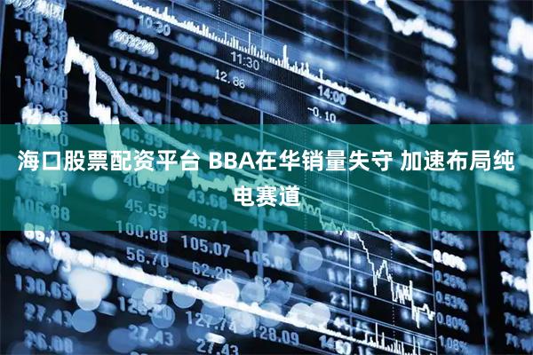 海口股票配资平台 BBA在华销量失守 加速布局纯电赛道