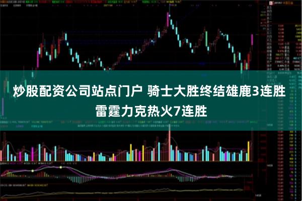炒股配资公司站点门户 骑士大胜终结雄鹿3连胜 雷霆力克热火7连胜
