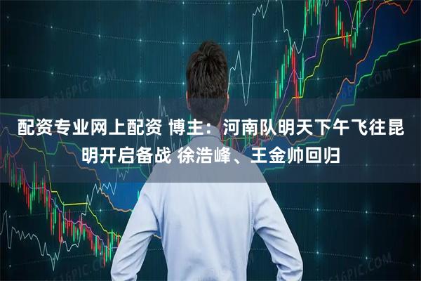 配资专业网上配资 博主：河南队明天下午飞往昆明开启备战 徐浩峰、王金帅回归