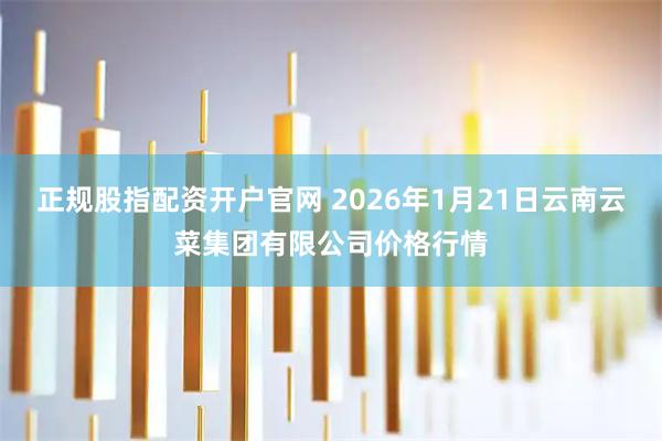 正规股指配资开户官网 2026年1月21日云南云菜集团有限公司价格行情