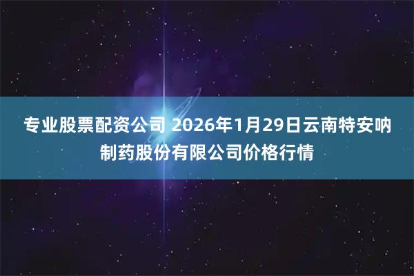 专业股票配资公司 2026年1月29日云南特安呐制药股份有限公司价格行情