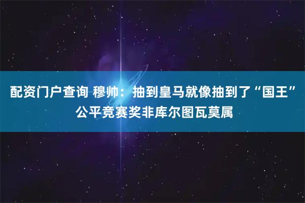配资门户查询 穆帅：抽到皇马就像抽到了“国王” 公平竞赛奖非库尔图瓦莫属