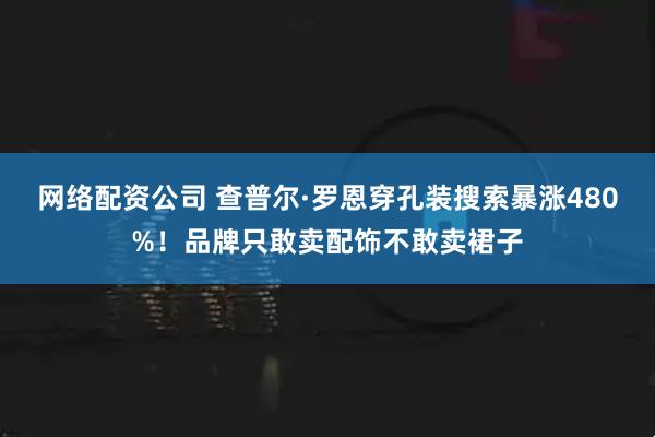 网络配资公司 查普尔·罗恩穿孔装搜索暴涨480%！品牌只敢卖配饰不敢卖裙子