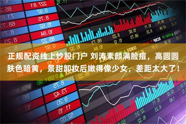 正规配资线上炒股门户 刘涛素颜满脸痘，高圆圆肤色暗黄，景甜卸妆后嫩得像少女，差距太大了！