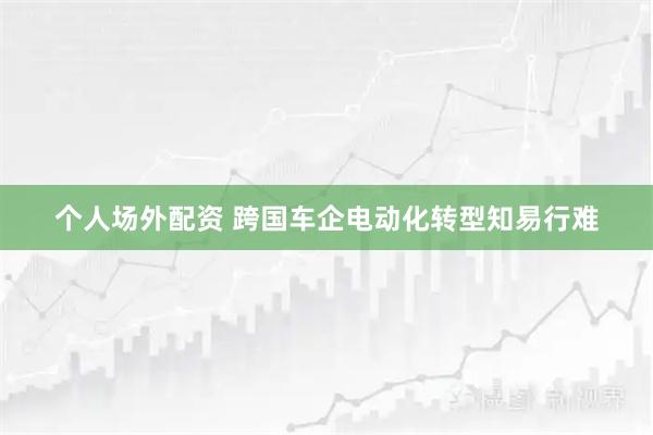 个人场外配资 跨国车企电动化转型知易行难