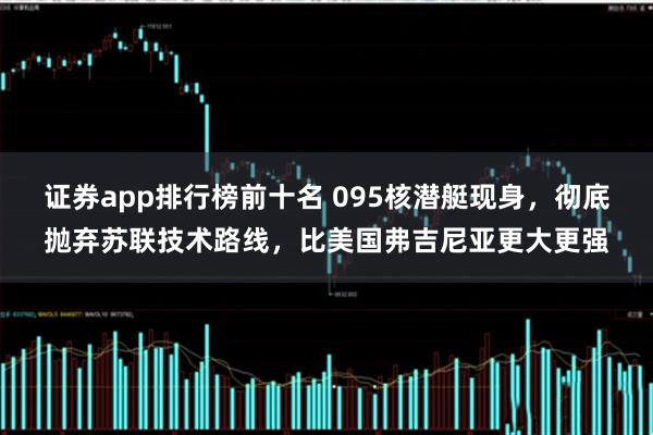 证券app排行榜前十名 095核潜艇现身，彻底抛弃苏联技术路线，比美国弗吉尼亚更大更强