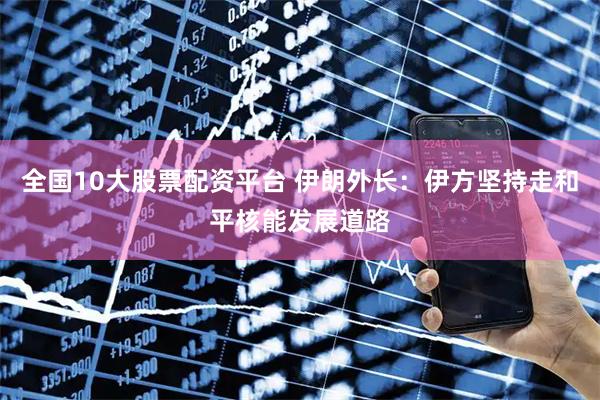 全国10大股票配资平台 伊朗外长：伊方坚持走和平核能发展道路