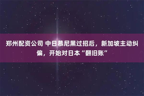 郑州配资公司 中日慕尼黑过招后，新加坡主动纠偏，开始对日本“翻旧账”