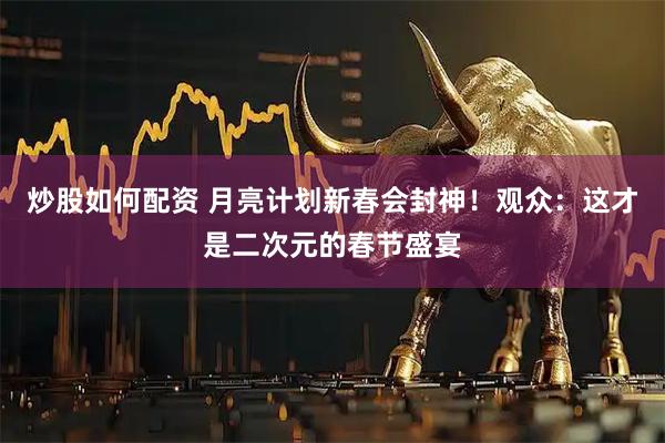 炒股如何配资 月亮计划新春会封神！观众：这才是二次元的春节盛宴