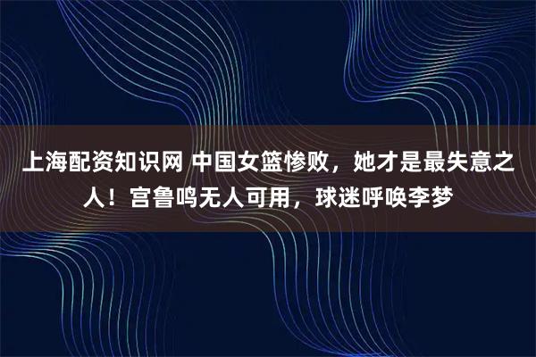 上海配资知识网 中国女篮惨败，她才是最失意之人！宫鲁鸣无人可用，球迷呼唤李梦