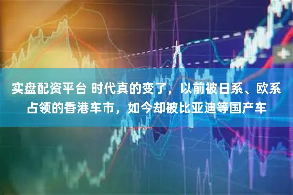 实盘配资平台 时代真的变了，以前被日系、欧系占领的香港车市，如今却被比亚迪等国产车