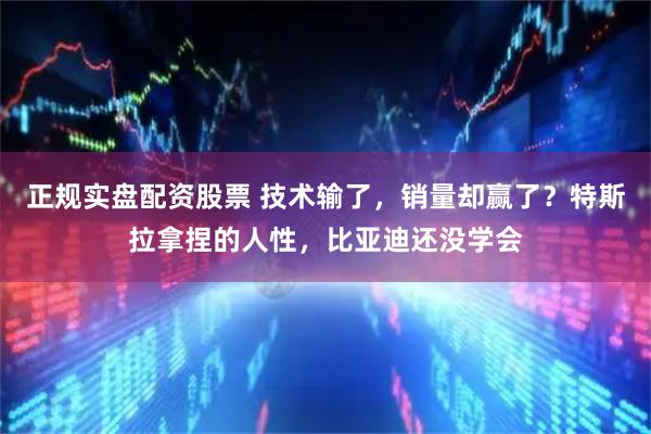 正规实盘配资股票 技术输了，销量却赢了？特斯拉拿捏的人性，比亚迪还没学会