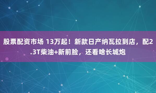 股票配资市场 13万起！新款日产纳瓦拉到店，配2.3T柴油+新前脸，还看啥长城炮