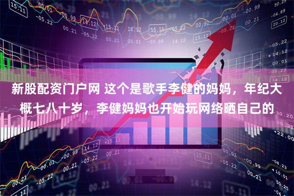 新股配资门户网 这个是歌手李健的妈妈，年纪大概七八十岁，李健妈妈也开始玩网络晒自己的