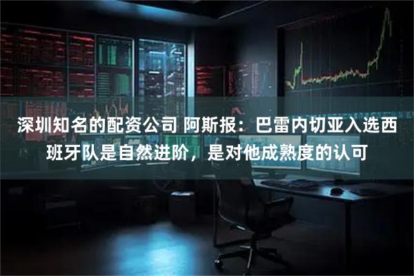 深圳知名的配资公司 阿斯报：巴雷内切亚入选西班牙队是自然进阶，是对他成熟度的认可
